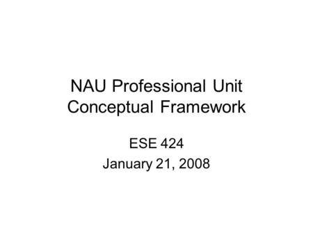 NAU Professional Unit Conceptual Framework ESE 424 January 21, 2008.