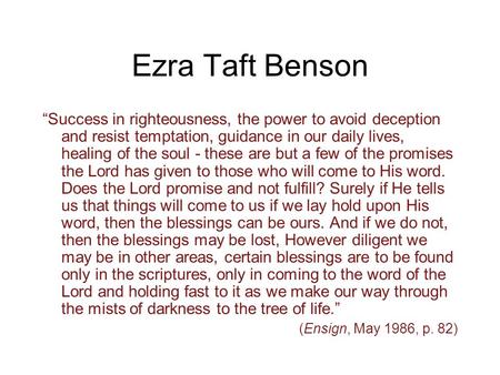 Ezra Taft Benson “Success in righteousness, the power to avoid deception and resist temptation, guidance in our daily lives, healing of the soul - these.
