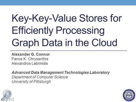 Key-Key-Value Stores for Efficiently Processing Graph Data in the Cloud Alexander G. Connor Panos K. Chrysanthis Alexandros Labrinidis Advanced Data Management.