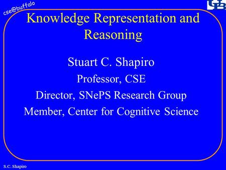 S.C. Shapiro Knowledge Representation and Reasoning Stuart C. Shapiro Professor, CSE Director, SNePS Research Group Member, Center for Cognitive.