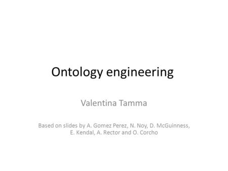Ontology engineering Valentina Tamma Based on slides by A. Gomez Perez, N. Noy, D. McGuinness, E. Kendal, A. Rector and O. Corcho.