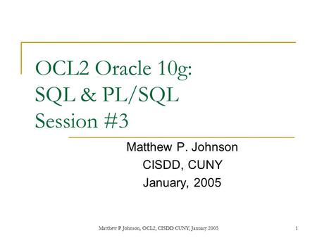 Matthew P. Johnson, OCL2, CISDD CUNY, January 20051 OCL2 Oracle 10g: SQL & PL/SQL Session #3 Matthew P. Johnson CISDD, CUNY January, 2005.