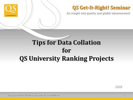 Copyright © 2009 QS Asia Quacquarelli Symonds Pte Ltd Tips for Data Collation for QS University Ranking Projects 2009 1 QS Get-It-Right! Seminar An insight.