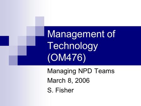 Management of Technology (OM476) Managing NPD Teams March 8, 2006 S. Fisher.