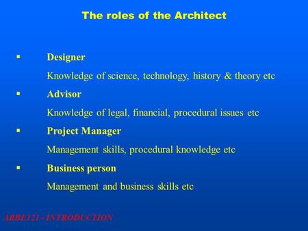 The roles of the Architect ARBE121 - INTRODUCTION  Designer Knowledge of science, technology, history & theory etc  Advisor Knowledge of legal, financial,