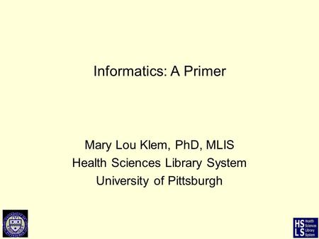Informatics: A Primer Mary Lou Klem, PhD, MLIS Health Sciences Library System University of Pittsburgh.