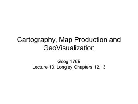 Cartography, Map Production and GeoVisualization Geog 176B Lecture 10: Longley Chapters 12,13.