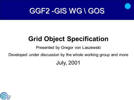 GGF2 -GIS WG \ GOS Grid Object Specification Presented by Gregor von Laszewski Developed under discussion by the whole working group and more July, 2001.