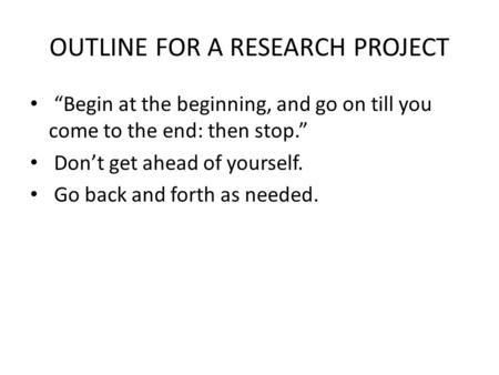 OUTLINE FOR A RESEARCH PROJECT “Begin at the beginning, and go on till you come to the end: then stop.” Don’t get ahead of yourself. Go back and forth.