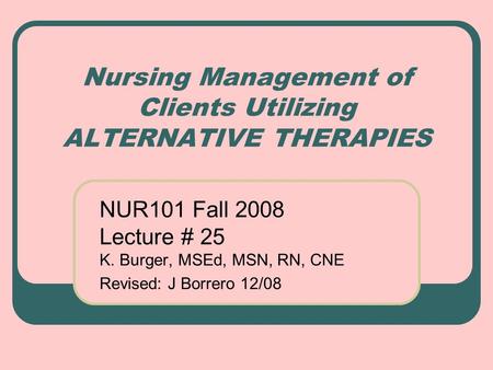 Nursing Management of Clients Utilizing ALTERNATIVE THERAPIES NUR101 Fall 2008 Lecture # 25 K. Burger, MSEd, MSN, RN, CNE Revised: J Borrero 12/08.