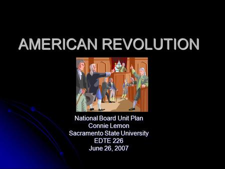 AMERICAN REVOLUTION National Board Unit Plan Connie Lemon Sacramento State University EDTE 226 June 26, 2007.