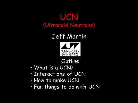 UCN (Ultracold Neutrons) Jeff Martin Outline What is a UCN? Interactions of UCN How to make UCN Fun things to do with UCN.
