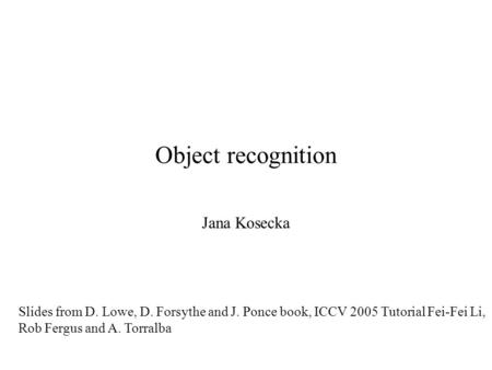 Object recognition Jana Kosecka Slides from D. Lowe, D. Forsythe and J. Ponce book, ICCV 2005 Tutorial Fei-Fei Li, Rob Fergus and A. Torralba.