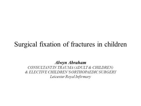 Surgical fixation of fractures in children Alwyn Abraham CONSULTANT IN TRAUMA (ADULT & CHILDREN) & ELECTIVE CHILDREN’S ORTHOPAEDIC SURGERY Leicester Royal.