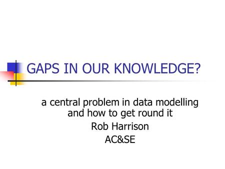GAPS IN OUR KNOWLEDGE? a central problem in data modelling and how to get round it Rob Harrison AC&SE.