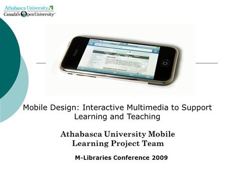 Athabasca University Mobile Learning Project Team Mobile Design: Interactive Multimedia to Support Learning and Teaching M-Libraries Conference 2009.