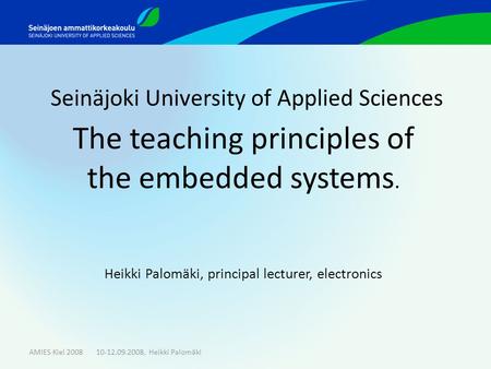 Seinäjoki University of Applied Sciences The teaching principles of the embedded systems. Heikki Palomäki, principal lecturer, electronics AMIES Kiel 2008.
