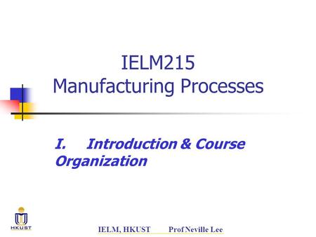 IELM, HKUST Prof Neville Lee IELM215 Manufacturing Processes I.Introduction & Course Organization.