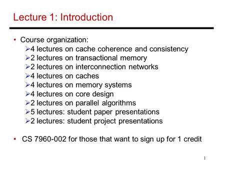 1 Lecture 1: Introduction Course organization:  4 lectures on cache coherence and consistency  2 lectures on transactional memory  2 lectures on interconnection.