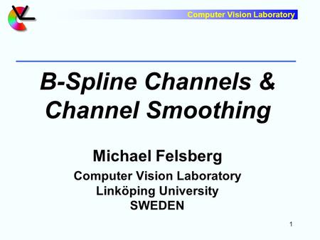 Computer Vision Laboratory 1 B-Spline Channels & Channel Smoothing Michael Felsberg Computer Vision Laboratory Linköping University SWEDEN.