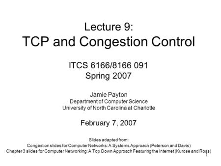 1 Lecture 9: TCP and Congestion Control Slides adapted from: Congestion slides for Computer Networks: A Systems Approach (Peterson and Davis) Chapter 3.