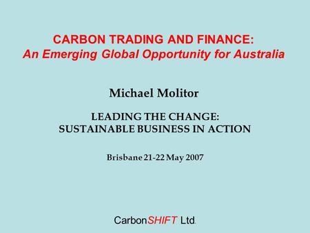 CarbonSHIFT Ltd. CARBON TRADING AND FINANCE: An Emerging Global Opportunity for Australia Michael Molitor LEADING THE CHANGE: SUSTAINABLE BUSINESS IN ACTION.