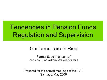 Tendencies in Pension Funds Regulation and Supervision Guillermo Larrain Rios Former Superintendent of Pension Fund Administrators of Chile Prepared for.