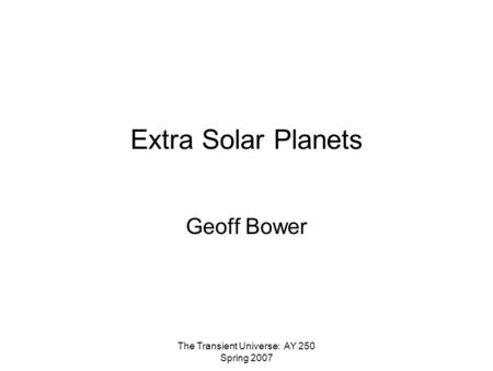 The Transient Universe: AY 250 Spring 2007 Extra Solar Planets Geoff Bower.