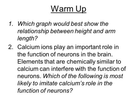Warm Up 1.Which graph would best show the relationship between height and arm length? 2.Calcium ions play an important role in the function of neurons.