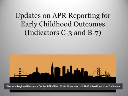 Updates on APR Reporting for Early Childhood Outcomes (Indicators C-3 and B-7) Western Regional Resource Center APR Clinic 2010 November 1-3, 2010 San.