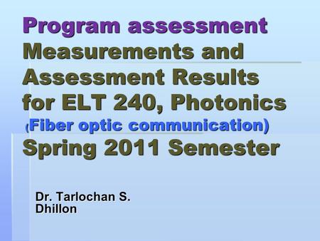 Program assessment Measurements and Assessment Results for ELT 240, Photonics ( Fiber optic communication) Spring 2011 Semester Dr. Tarlochan S. Dhillon.