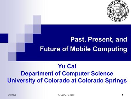 6/2/2005Yu Cai/MTU Talk 1 Past, Present, and Future of Mobile Computing Yu Cai Department of Computer Science University of Colorado at Colorado Springs.