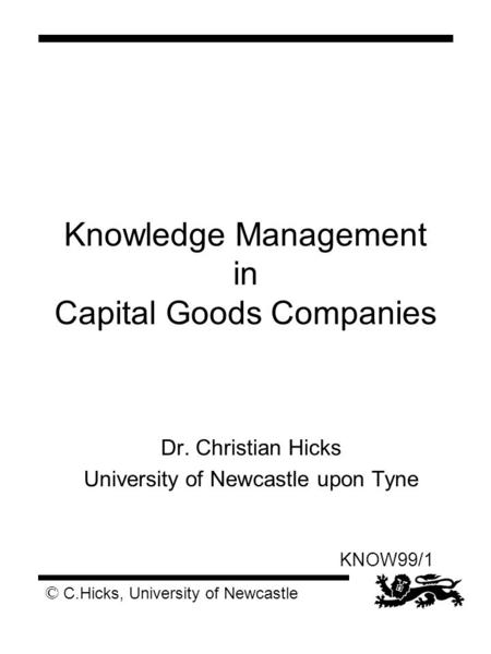 © C.Hicks, University of Newcastle KNOW99/1 Knowledge Management in Capital Goods Companies Dr. Christian Hicks University of Newcastle upon Tyne.