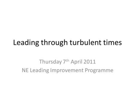 Leading through turbulent times Thursday 7 th April 2011 NE Leading Improvement Programme.