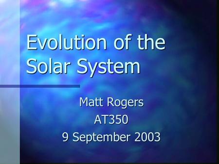 Evolution of the Solar System Matt Rogers AT350 9 September 2003.