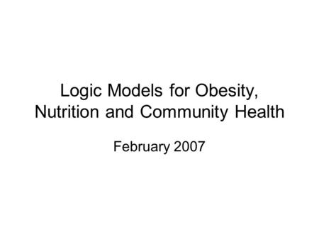 Logic Models for Obesity, Nutrition and Community Health February 2007.