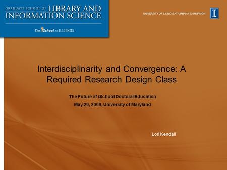UNIVERSITY OF ILLINOIS AT URBANA-CHAMPAIGN Interdisciplinarity and Convergence: A Required Research Design Class Lori Kendall The Future of iSchool Doctoral.