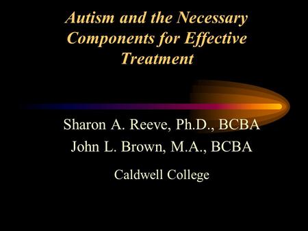 Autism and the Necessary Components for Effective Treatment Sharon A. Reeve, Ph.D., BCBA John L. Brown, M.A., BCBA Caldwell College.