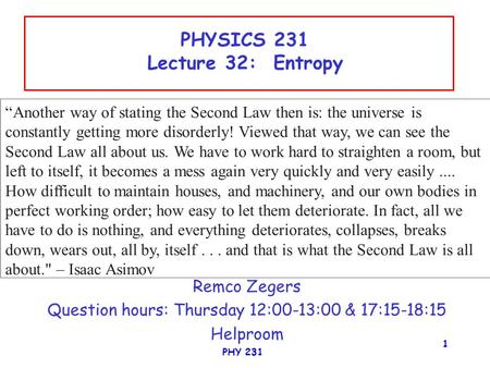 PHY 231 1 PHYSICS 231 Lecture 32: Entropy Remco Zegers Question hours: Thursday 12:00-13:00 & 17:15-18:15 Helproom “Another way of stating the Second Law.