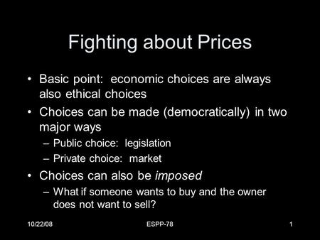 10/22/08ESPP-781 Fighting about Prices Basic point: economic choices are always also ethical choices Choices can be made (democratically) in two major.