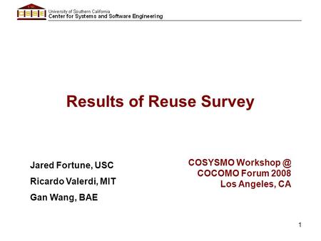 1 Results of Reuse Survey Jared Fortune, USC Ricardo Valerdi, MIT Gan Wang, BAE COSYSMO COCOMO Forum 2008 Los Angeles, CA.