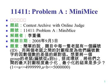 1 11411: Problem A : MiniMice ★★★★☆ 題組： Contest Archive with Online Judge 題號： 11411: Problem A : MiniMice 解題者：李重儀 解題日期： 2008 年 9 月 3 日 題意：簡單的說，題目中每一隻老鼠有一個編號.