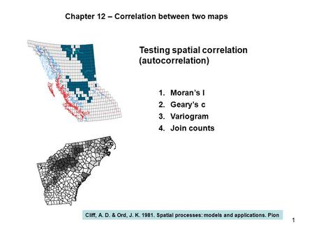 1 Testing spatial correlation (autocorrelation) 1.Moran’s I 2.Geary’s c 3.Variogram 4.Join counts Cliff, A. D. & Ord, J. K. 1981. Spatial processes: models.
