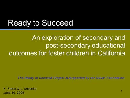 1 Ready to Succeed An exploration of secondary and post-secondary educational outcomes for foster children in California K. Frerer & L. Sosenko June 10,
