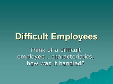 Difficult Employees Think of a difficult employee….characteristics, how was it handled?