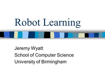 Robot Learning Jeremy Wyatt School of Computer Science University of Birmingham.
