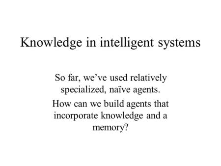 Knowledge in intelligent systems So far, we’ve used relatively specialized, naïve agents. How can we build agents that incorporate knowledge and a memory?