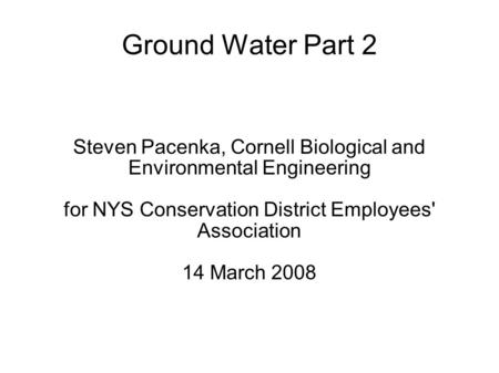 Ground Water Part 2 Steven Pacenka, Cornell Biological and Environmental Engineering for NYS Conservation District Employees' Association 14 March 2008.