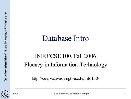 1 The Information School of the University of Washington Nov 27fit100-23-databases © 2006 University of Washington Database Intro INFO/CSE 100, Fall 2006.