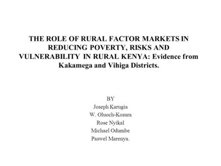 THE ROLE OF RURAL FACTOR MARKETS IN REDUCING POVERTY, RISKS AND VULNERABILITY IN RURAL KENYA: Evidence from Kakamega and Vihiga Districts. BY Joseph Karugia.
